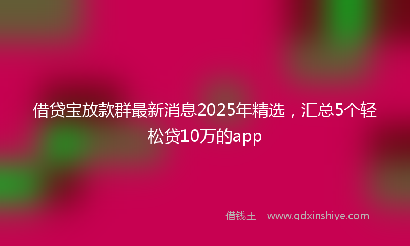 借贷宝放款群最新消息2025年精选，汇总5个轻松贷10万的app