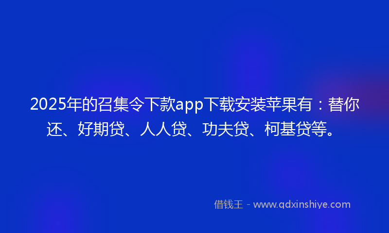 2025年的召集令下款app下载安装苹果有：替你还、好期贷、人人贷、功夫贷、柯基贷等。