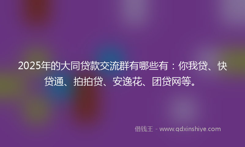 2025年的大同贷款交流群有哪些有：你我贷、快贷通、拍拍贷、安逸花、团贷网等。