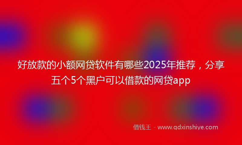 好放款的小额网贷软件有哪些2025年推荐，分享五个5个黑户可以借款的网贷app