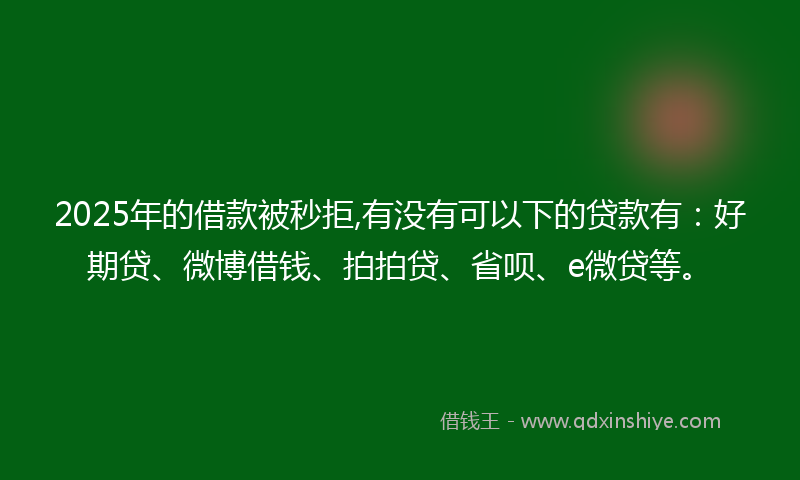 2025年的借款被秒拒,有没有可以下的贷款有：好期贷、微博借钱、拍拍贷、省呗、e微贷等。