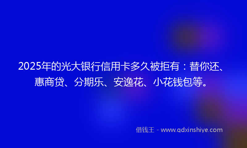 2025年的光大银行信用卡多久被拒有：替你还、惠商贷、分期乐、安逸花、小花钱包等。