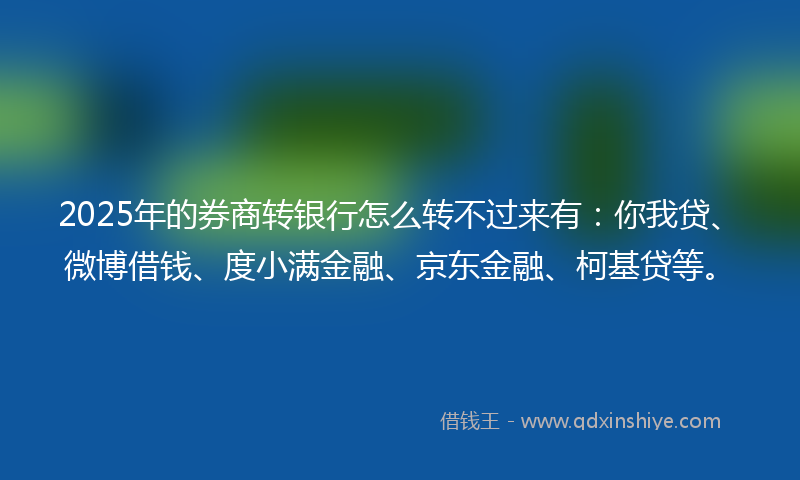 2025年的券商转银行怎么转不过来有：你我贷、微博借钱、度小满金融、京东金融、柯基贷等。