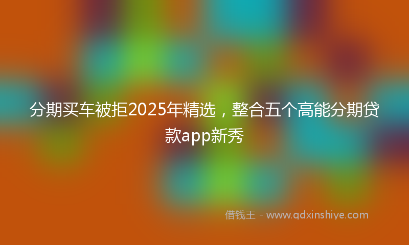 分期买车被拒2025年精选，整合五个高能分期贷款app新秀