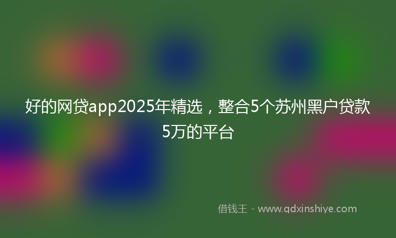 好的网贷app2025年精选，整合5个苏州黑户贷款5万的平台