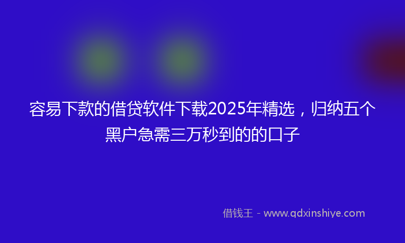 容易下款的借贷软件下载2025年精选，归纳五个黑户急需三万秒到的的口子