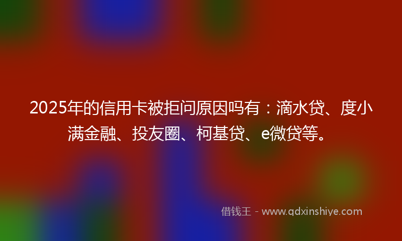 2025年的信用卡被拒问原因吗有：滴水贷、度小满金融、投友圈、柯基贷、e微贷等。