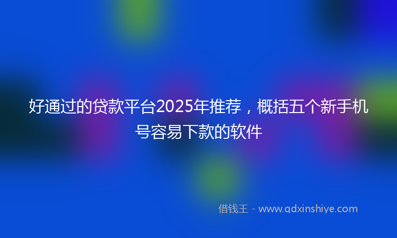 好通过的贷款平台2025年推荐，概括五个新手机号容易下款的软件