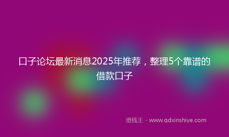口子论坛最新消息2025年推荐，整理5个靠谱的借款口子