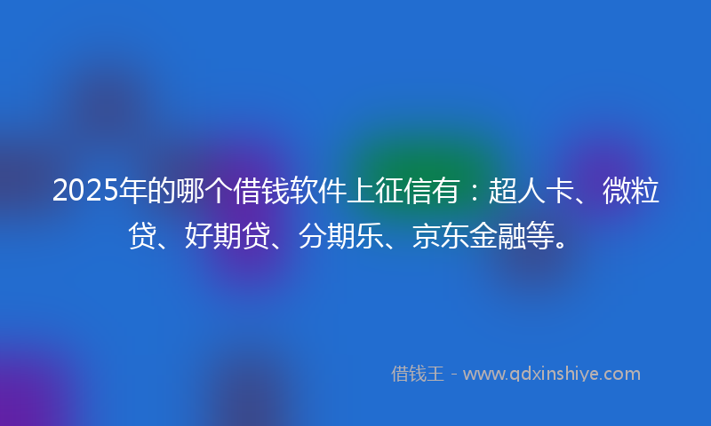 2025年的哪个借钱软件上征信有：超人卡、微粒贷、好期贷、分期乐、京东金融等。