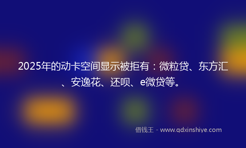 2025年的动卡空间显示被拒有：微粒贷、东方汇、安逸花、还呗、e微贷等。
