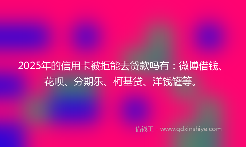 2025年的信用卡被拒能去贷款吗有：微博借钱、花呗、分期乐、柯基贷、洋钱罐等。