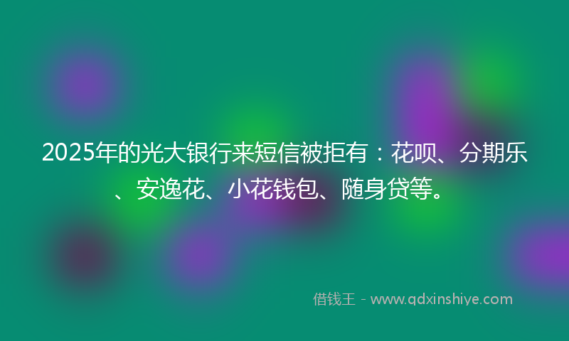 2025年的光大银行来短信被拒有：花呗、分期乐、安逸花、小花钱包、随身贷等。
