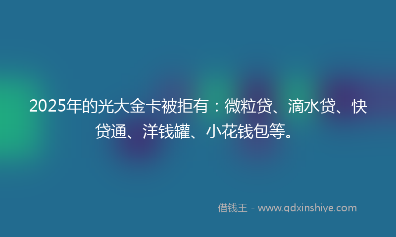 2025年的光大金卡被拒有：微粒贷、滴水贷、快贷通、洋钱罐、小花钱包等。