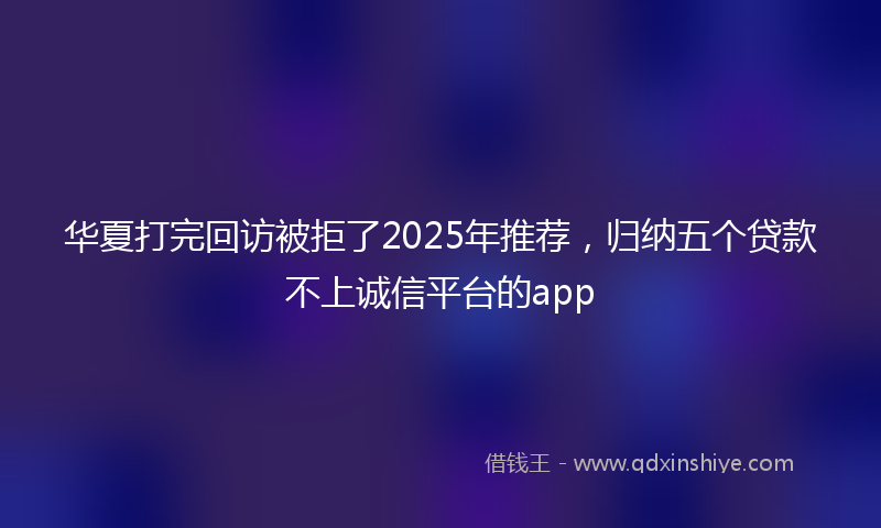 华夏打完回访被拒了2025年推荐，归纳五个贷款不上诚信平台的app