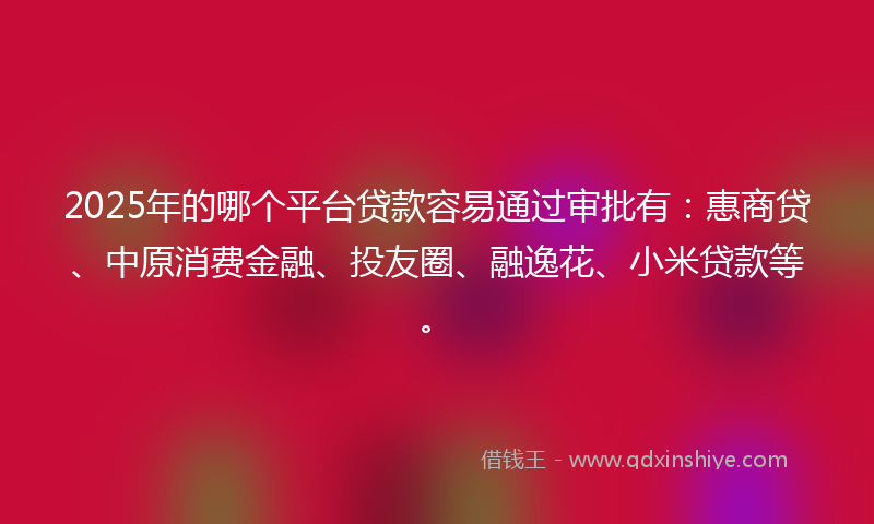 2025年的哪个平台贷款容易通过审批有：惠商贷、中原消费金融、投友圈、融逸花、小米贷款等。