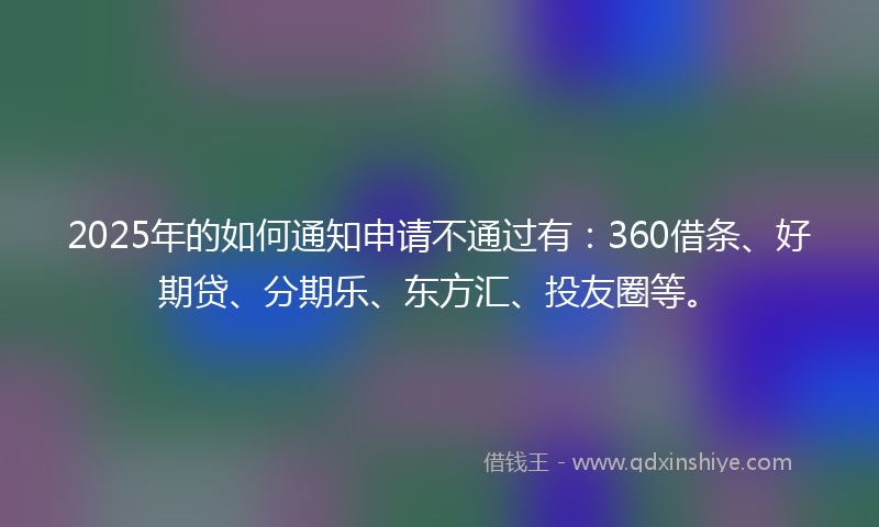 2025年的如何通知申请不通过有：360借条、好期贷、分期乐、东方汇、投友圈等。