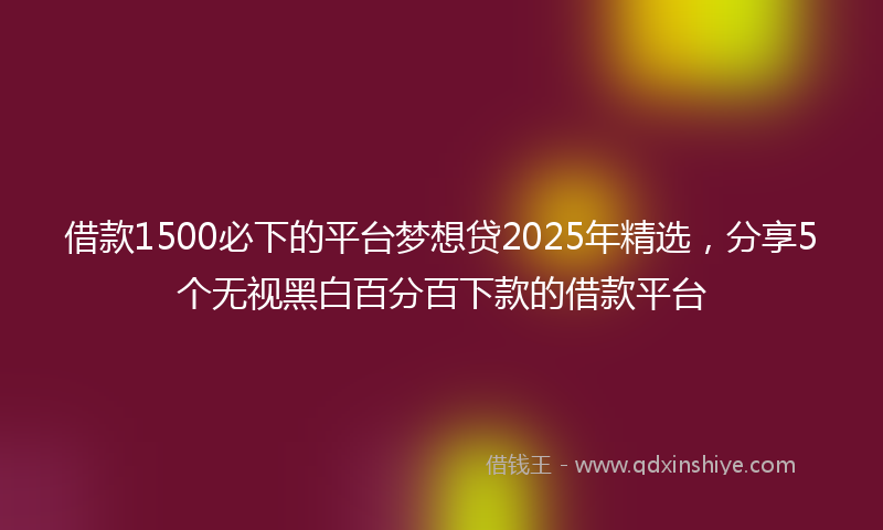 借款1500必下的平台梦想贷2025年精选，分享5个无视黑白百分百下款的借款平台