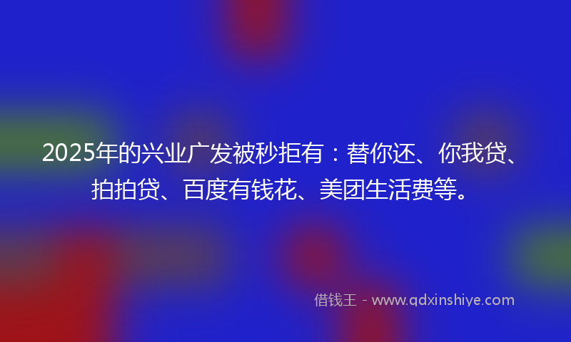2025年的兴业广发被秒拒有：替你还、你我贷、拍拍贷、百度有钱花、美团生活费等。