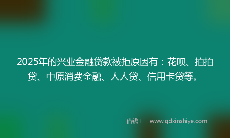 2025年的兴业金融贷款被拒原因有：花呗、拍拍贷、中原消费金融、人人贷、信用卡贷等。