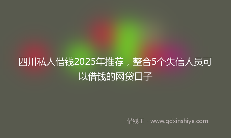 四川私人借钱2025年推荐，整合5个失信人员可以借钱的网贷口子