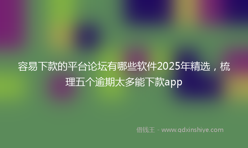 容易下款的平台论坛有哪些软件2025年精选，梳理五个逾期太多能下款app