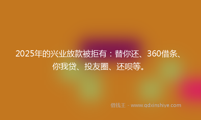 2025年的兴业放款被拒有：替你还、360借条、你我贷、投友圈、还呗等。