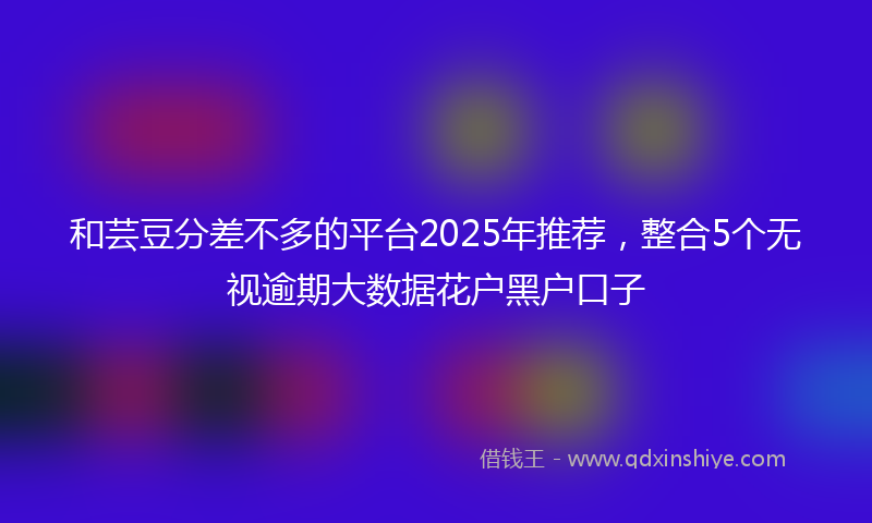 和芸豆分差不多的平台2025年推荐，整合5个无视逾期大数据花户黑户口子