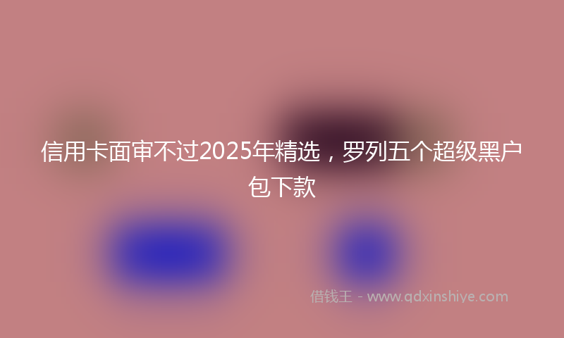 信用卡面审不过2025年精选，罗列五个超级黑户包下款