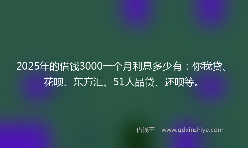 2025年的借钱3000一个月利息多少有：你我贷、花呗、东方汇、51人品贷、还呗等。
