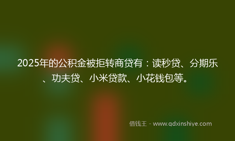 2025年的公积金被拒转商贷有：读秒贷、分期乐、功夫贷、小米贷款、小花钱包等。