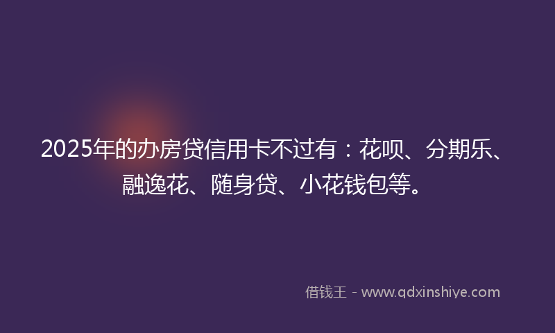 2025年的办房贷信用卡不过有：花呗、分期乐、融逸花、随身贷、小花钱包等。