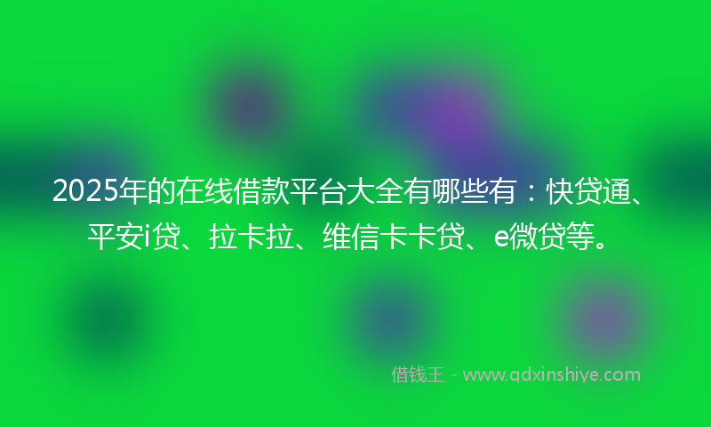 2025年的在线借款平台大全有哪些有：快贷通、平安i贷、拉卡拉、维信卡卡贷、e微贷等。
