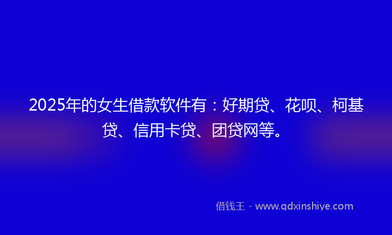 2025年的女生借款软件有：好期贷、花呗、柯基贷、信用卡贷、团贷网等。