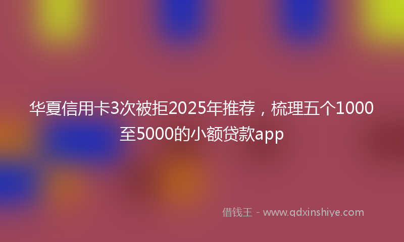 华夏信用卡3次被拒2025年推荐，梳理五个1000至5000的小额贷款app