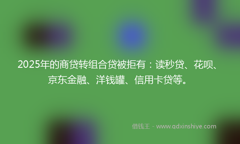 2025年的商贷转组合贷被拒有：读秒贷、花呗、京东金融、洋钱罐、信用卡贷等。