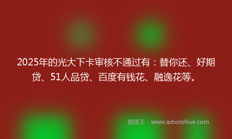 2025年的光大下卡审核不通过有：替你还、好期贷、51人品贷、百度有钱花、融逸花等。