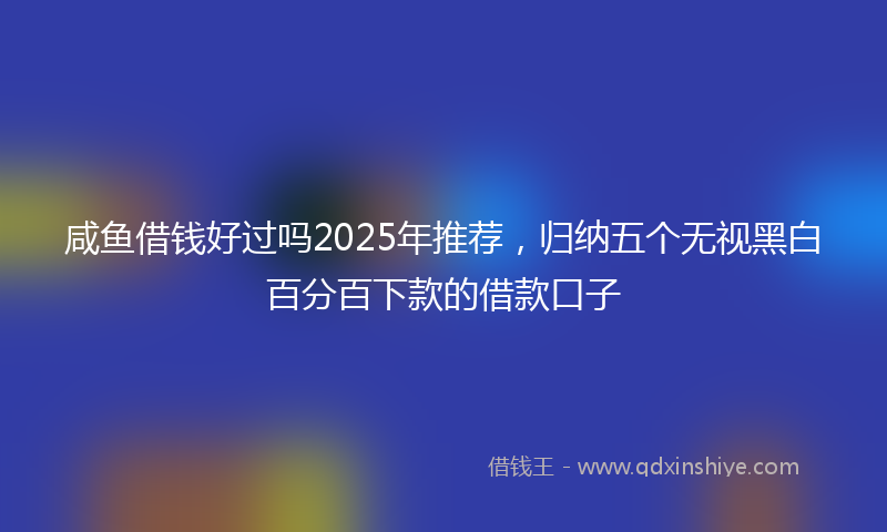 咸鱼借钱好过吗2025年推荐，归纳五个无视黑白百分百下款的借款口子