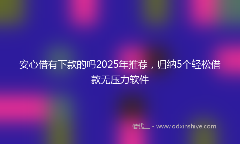 安心借有下款的吗2025年推荐，归纳5个轻松借款无压力软件