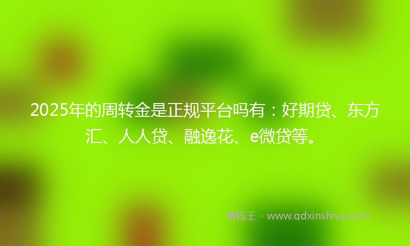 2025年的周转金是正规平台吗有：好期贷、东方汇、人人贷、融逸花、e微贷等。