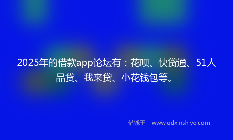 2025年的借款app论坛有：花呗、快贷通、51人品贷、我来贷、小花钱包等。