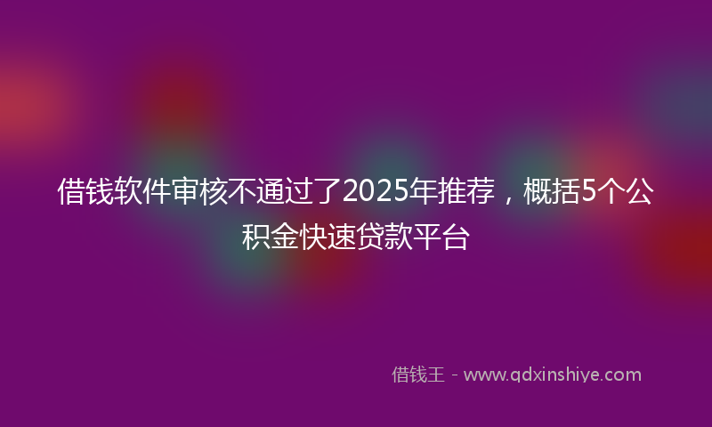 借钱软件审核不通过了2025年推荐，概括5个公积金快速贷款平台