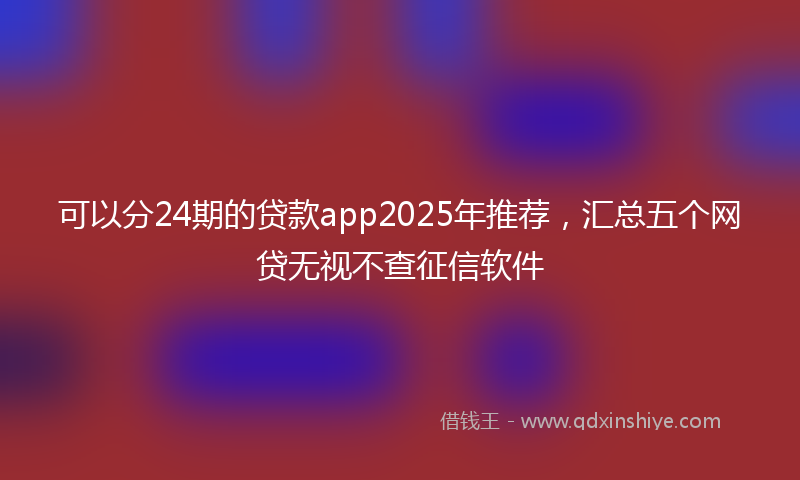 可以分24期的贷款app2025年推荐，汇总五个网贷无视不查征信软件