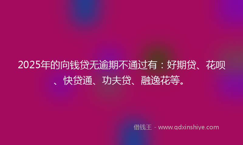 2025年的向钱贷无逾期不通过有：好期贷、花呗、快贷通、功夫贷、融逸花等。