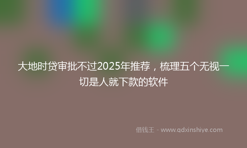 大地时贷审批不过2025年推荐，梳理五个无视一切是人就下款的软件