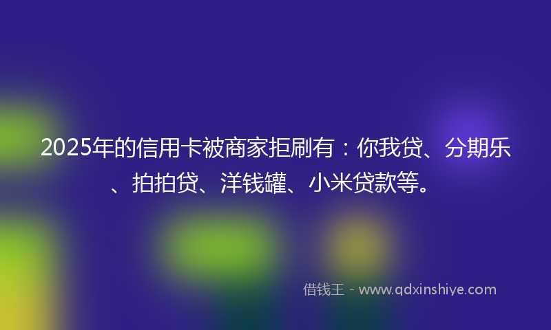 2025年的信用卡被商家拒刷有：你我贷、分期乐、拍拍贷、洋钱罐、小米贷款等。