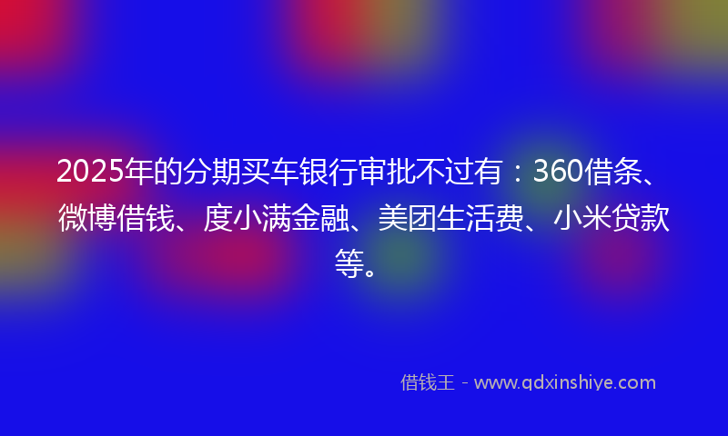2025年的分期买车银行审批不过有：360借条、微博借钱、度小满金融、美团生活费、小米贷款等。