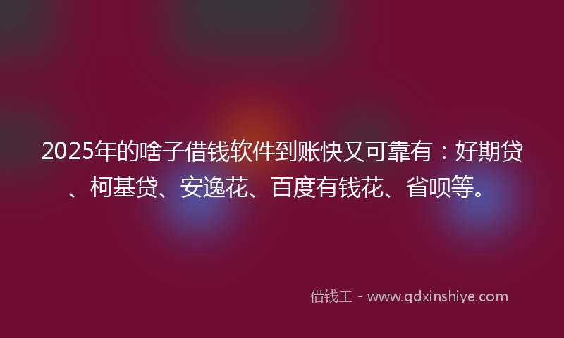 2025年的啥子借钱软件到账快又可靠有：好期贷、柯基贷、安逸花、百度有钱花、省呗等。