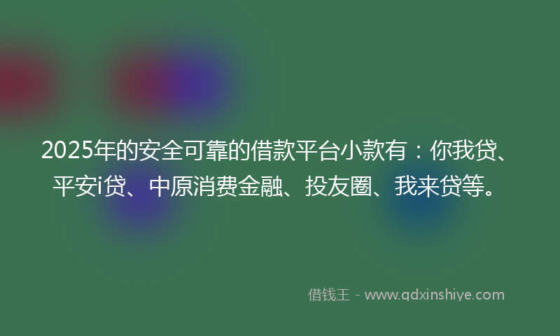 2025年的安全可靠的借款平台小款有：你我贷、平安i贷、中原消费金融、投友圈、我来贷等。