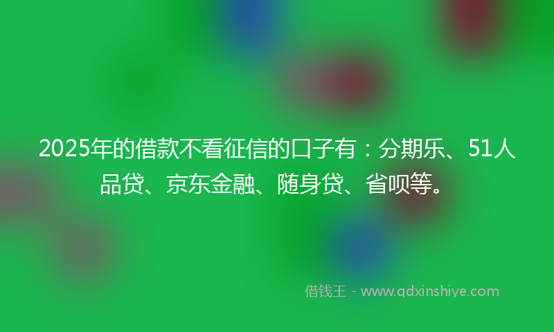 2025年的借款不看征信的口子有：分期乐、51人品贷、京东金融、随身贷、省呗等。